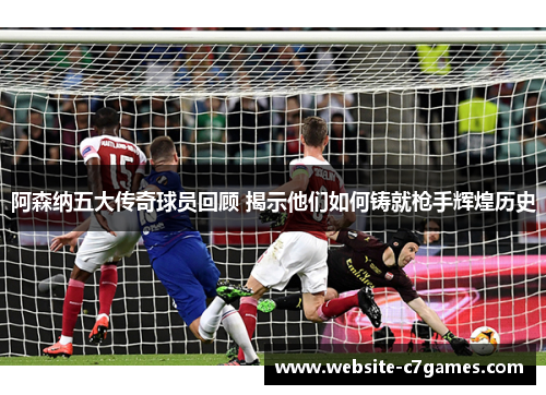 阿森纳五大传奇球员回顾 揭示他们如何铸就枪手辉煌历史